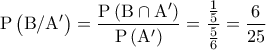 \displaystyle {\rm{P}}\left( {{\rm{B/A'}}} \right) = \frac{{{\rm{P}}\left( {{\rm{B}} \cap {\rm{A'}}} \right)}}{{{\rm{P}}\left( {{\rm{A'}}} \right)}} = \frac{{\frac{1}{5}}}{{\frac{5}{6}}} = \frac{6}{{25}} \displaystyle {\rm{P}}\left( {{\rm{B/A'}}} \right) = \frac{{{\rm{P}}\left( {{\rm{B}} \cap {\rm{A'}}} \right)}}{{{\rm{P}}\left( {{\rm{A'}}} \right)}} = \frac{{\frac{1}{5}}}{{\frac{5}{6}}} = \frac{6}{{25}}