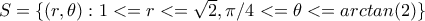 S=\{(r,\theta): 1<= 
r<=\sqrt2, \pi/4<=\theta<=arctan(2)\}