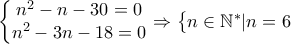 \displaystyle{\left\{\begin{matrix} 
n^{2}-n-30=0\\ 
n^{2}-3n-18=0  
 
\end{matrix}\right.\Rightarrow \left\{\begin{matrix} 
n\in \mathbb{N}^{\ast }|n=6\\  
 
\end{matrix}\right.}