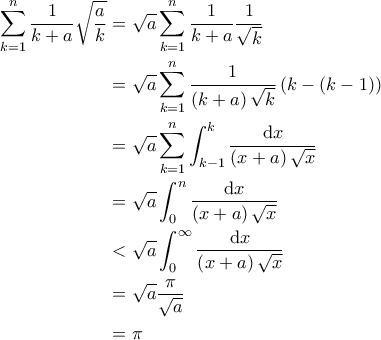 \displaystyle{\begin{aligned} 
\sum_{k=1}^{n} \frac{1}{k+a} \sqrt{\frac{a}{k}} & = \sqrt{a} \sum_{k=1}^{n} \frac{1}{k+a} \frac{1}{\sqrt{k}} \\ 
    & = \sqrt{a} \sum_{k=1}^{n} \frac{1}{\left( k+a \right) \sqrt{k}} \left( k-(k-1) \right) \\ 
    & = \sqrt{a} \sum_{k=1}^{n} \int_{k-1}^{k} \frac{\mathrm{d}x}{\left( x+a \right) \sqrt{x}} \\ 
    & = \sqrt{a} \int_{0}^{n} \frac{\mathrm{d}x}{\left( x + a \right) \sqrt{x}} \\ 
    & < \sqrt{a} \int_{0}^{\infty} \frac{\mathrm{d}x}{\left( x+a \right) \sqrt{x}} \\ 
    & = \sqrt{a} \frac{\pi}{\sqrt{a}} \\ 
    & = \pi 
\end{aligned}}