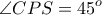 \displaystyle{ \angle CPS = 45^o }