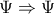 \Psi \Rightarrow \Psi