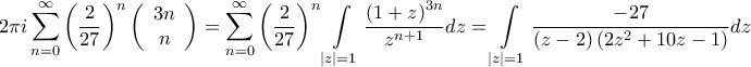 \displaystyle{2\pi i\sum\limits_{n = 0}^\infty  {{{\left( {\frac{2}{{27}}} \right)}^n}\left( {\begin{array}{*{20}{c}} 
   {3n}  \\  
   n  \\  
\end{array} } \right)}  = \sum\limits_{n = 0}^\infty  {{{\left( {\frac{2}{{27}}} \right)}^n}\int\limits_{\left| z \right| = 1} {\frac{{{{\left( {1 + z} \right)}^{3n}}}}{{{z^{n + 1}}}}dz} }  = \int\limits_{\left| z \right| = 1} {\frac{{ - 27}}{{\left( {z - 2} \right)\left( {2{z^2} + 10z - 1} \right)}}dz} }