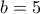 b = 5