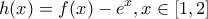 \displaystyle h(x)=f(x)-{{e}^{x}},x\in [1,2]